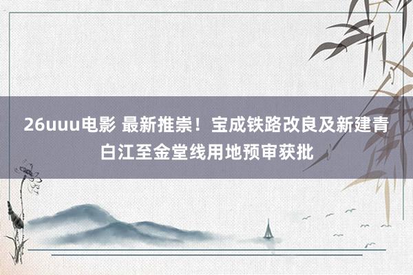 26uuu电影 最新推崇！宝成铁路改良及新建青白江至金堂线用地预审获批