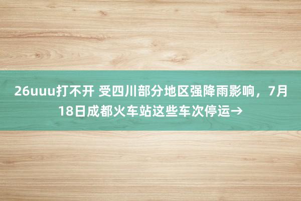 26uuu打不开 受四川部分地区强降雨影响，7月18日成都火车站这些车次停运→