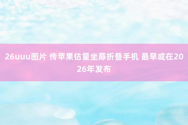 26uuu图片 传苹果估量坐蓐折叠手机 最早或在2026年发布