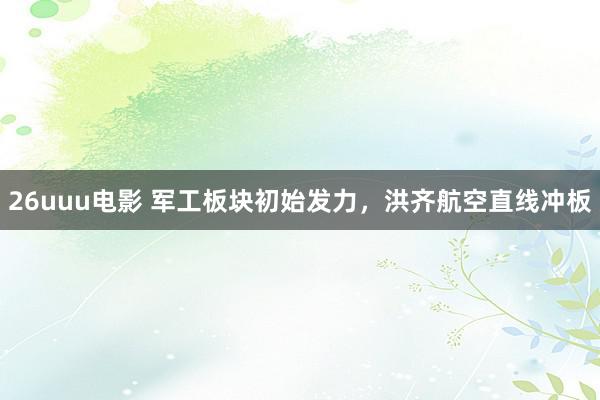 26uuu电影 军工板块初始发力，洪齐航空直线冲板