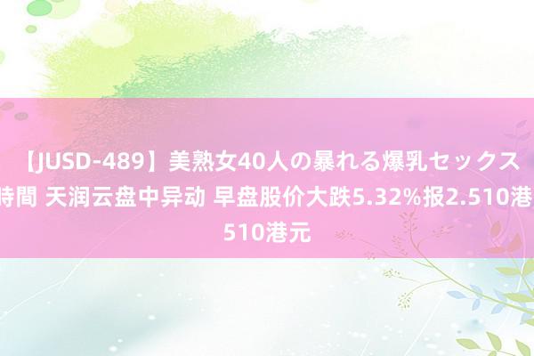 【JUSD-489】美熟女40人の暴れる爆乳セックス8時間 天润云盘中异动 早盘股价大跌5.32%报2.510港元