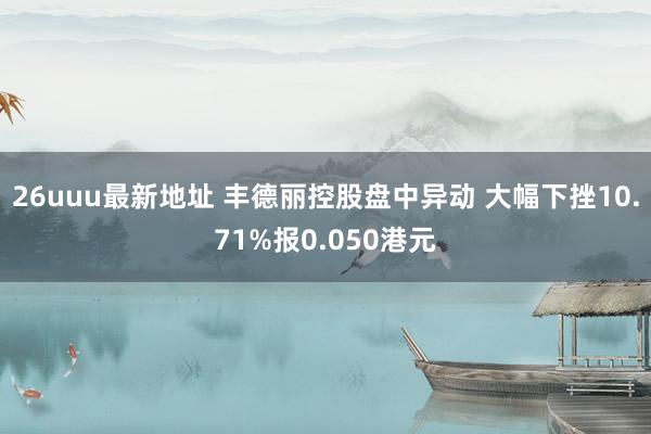 26uuu最新地址 丰德丽控股盘中异动 大幅下挫10.71%报0.050港元