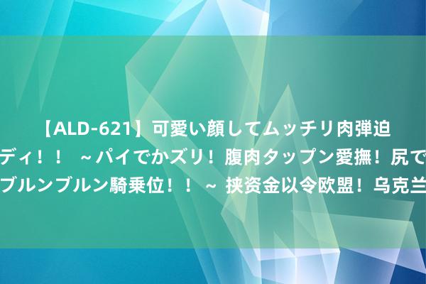 【ALD-621】可愛い顔してムッチリ肉弾迫力ダイナマイト敏感ボディ！！ ～パイでかズリ！腹肉タップン愛撫！尻でか後背位！ブルンブルン騎乗位！！～ 挟资金以令欧盟！乌克兰中断卢克石油过境激发匈牙利盛怒造反