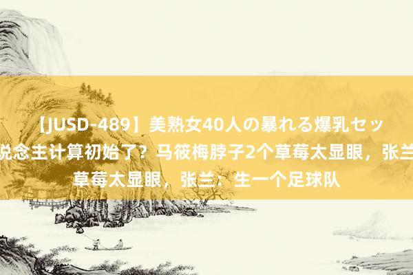 【JUSD-489】美熟女40人の暴れる爆乳セックス8時間 造东说念主计算初始了？马筱梅脖子2个草莓太显眼，张兰：生一个足球队