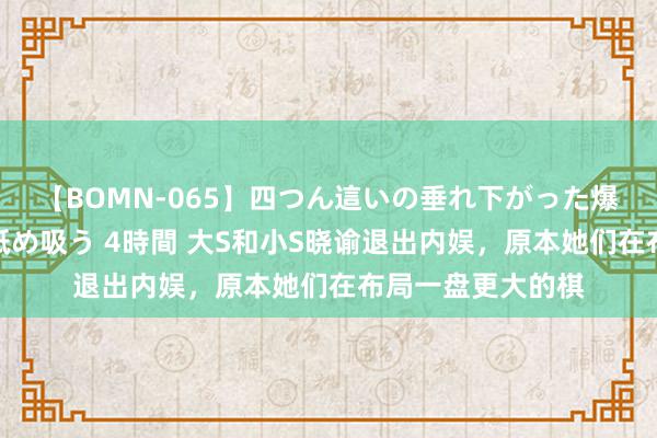 【BOMN-065】四つん這いの垂れ下がった爆乳を下から揉み舐め吸う 4時間 大S和小S晓谕退出内娱，原本她们在布局一盘更大的棋