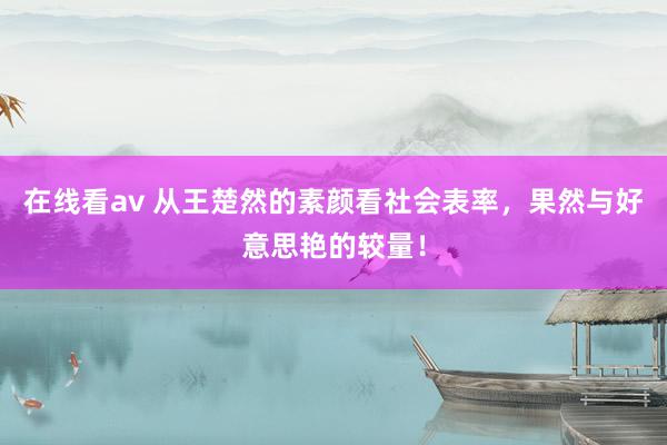 在线看av 从王楚然的素颜看社会表率，果然与好意思艳的较量！