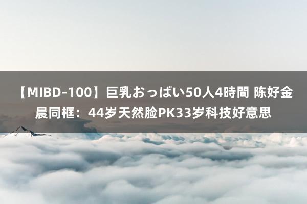 【MIBD-100】巨乳おっぱい50人4時間 陈好金晨同框：44岁天然脸PK33岁科技好意思