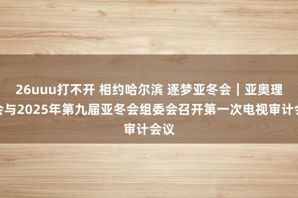 26uuu打不开 相约哈尔滨 逐梦亚冬会｜亚奥理事会与2025年第九届亚冬会组委会召开第一次电视审计会议