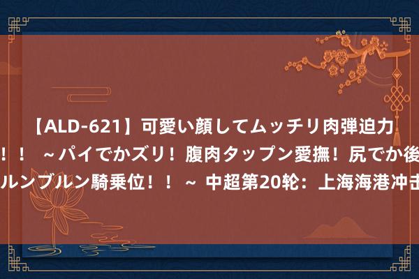 【ALD-621】可愛い顔してムッチリ肉弾迫力ダイナマイト敏感ボディ！！ ～パイでかズリ！腹肉タップン愛撫！尻でか後背位！ブルンブルン騎乗位！！～ 中超第20轮：上海海港冲击中超最长连胜记载，4支保级