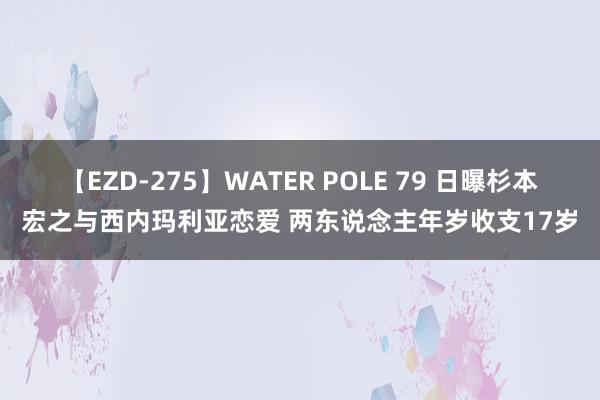 【EZD-275】WATER POLE 79 日曝杉本宏之与西内玛利亚恋爱 两东说念主年岁收支17岁