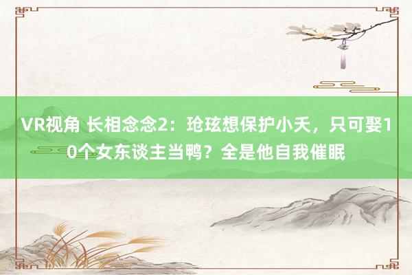 VR视角 长相念念2：玱玹想保护小夭，只可娶10个女东谈主当鸭？全是他自我催眠