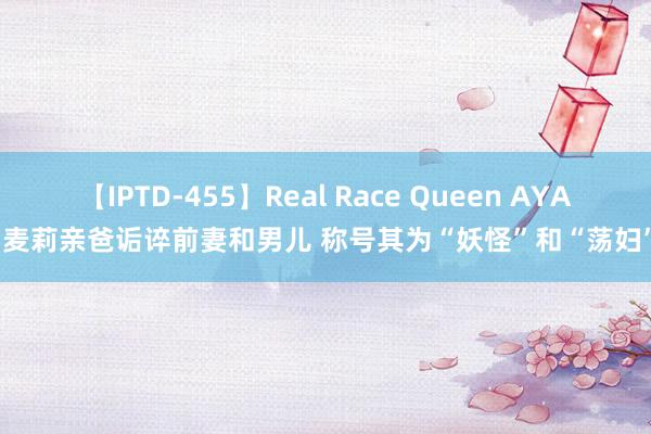 【IPTD-455】Real Race Queen AYA 麦莉亲爸诟谇前妻和男儿 称号其为“妖怪”和“荡妇”