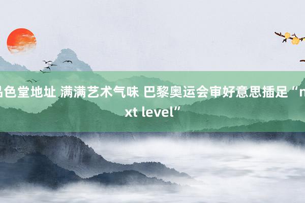 品色堂地址 满满艺术气味 巴黎奥运会审好意思插足“next level”