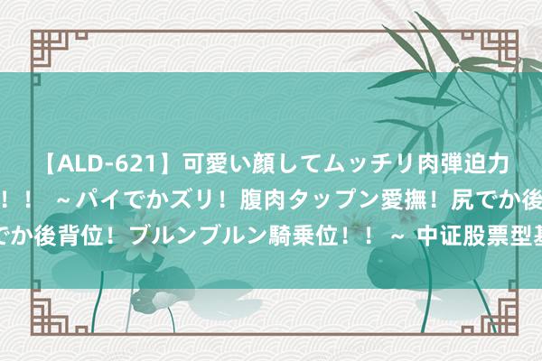 【ALD-621】可愛い顔してムッチリ肉弾迫力ダイナマイト敏感ボディ！！ ～パイでかズリ！腹肉タップン愛撫！尻でか後背位！ブルンブルン騎乗位！！～ 中证股票型基金指数报7888.74点