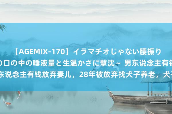 【AGEMIX-170】イラマチオじゃない腰振りフェラチオ 3 ～女の子の口の中の唾液量と生温かさに撃沈～ 男东说念主有钱放弃妻儿，28年被放弃找犬子养老，犬子径直去火化场