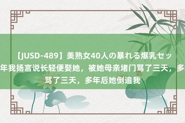 【JUSD-489】美熟女40人の暴れる爆乳セックス8時間 那年我扬言说长轻便娶她，被她母亲堵门骂了三天，多年后她倒追我