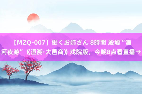 【MZQ-007】働くお姉さん 8時間 殷墟“洹河夜游”《洹溯·大邑商》戏院版，今晚8点看直播→