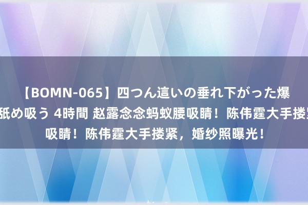 【BOMN-065】四つん這いの垂れ下がった爆乳を下から揉み舐め吸う 4時間 赵露念念蚂蚁腰吸睛！陈伟霆大手搂紧，婚纱照曝光！