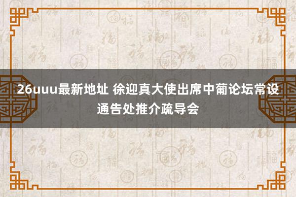 26uuu最新地址 徐迎真大使出席中葡论坛常设通告处推介疏导会