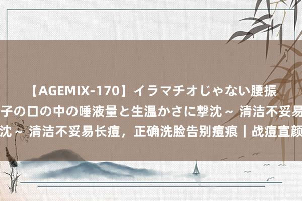 【AGEMIX-170】イラマチオじゃない腰振りフェラチオ 3 ～女の子の口の中の唾液量と生温かさに撃沈～ 清洁不妥易长痘，正确洗脸告别痘痕｜战痘宣颜丨护肤知识