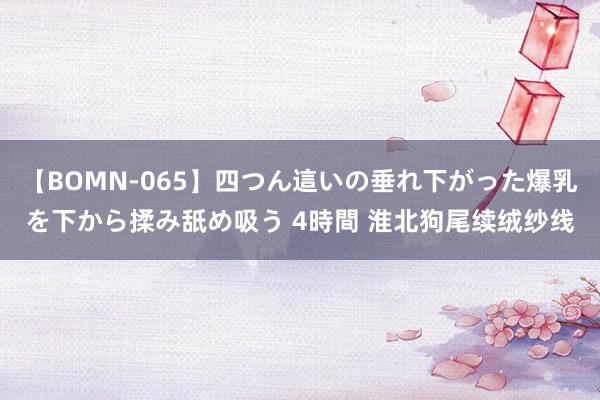 【BOMN-065】四つん這いの垂れ下がった爆乳を下から揉み舐め吸う 4時間 淮北狗尾续绒纱线