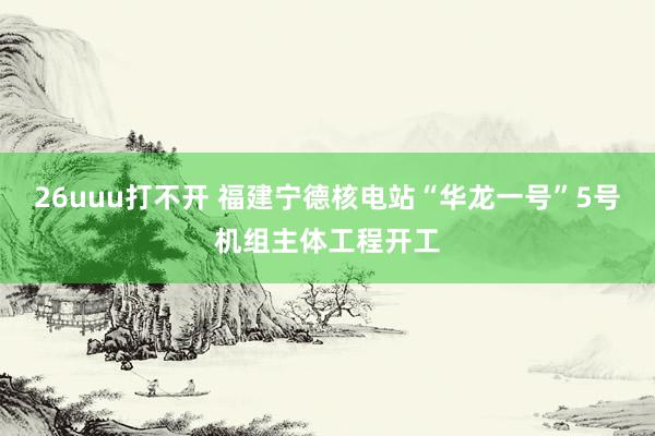 26uuu打不开 福建宁德核电站“华龙一号”5号机组主体工程开工