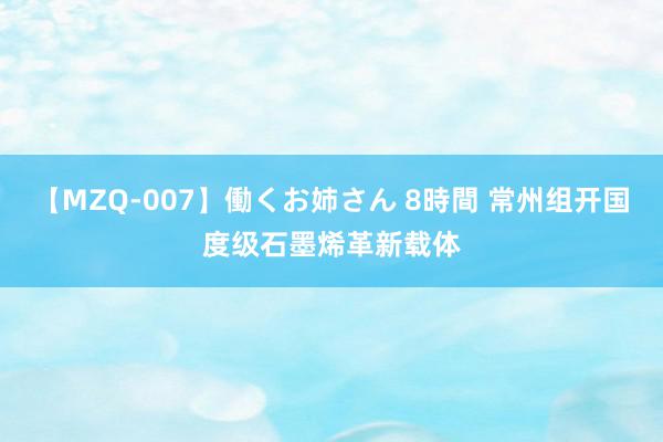 【MZQ-007】働くお姉さん 8時間 常州组开国度级石墨烯革新载体