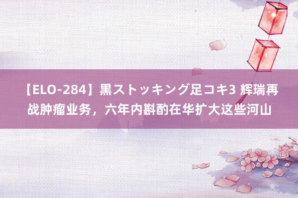 【ELO-284】黒ストッキング足コキ3 辉瑞再战肿瘤业务，六年内斟酌在华扩大这些河山