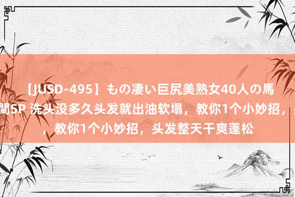 【JUSD-495】もの凄い巨尻美熟女40人の馬乗りファック8時間SP 洗头没多久头发就出油软塌，教你1个小妙招，头发整天干爽蓬松