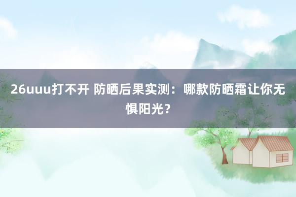 26uuu打不开 防晒后果实测：哪款防晒霜让你无惧阳光？