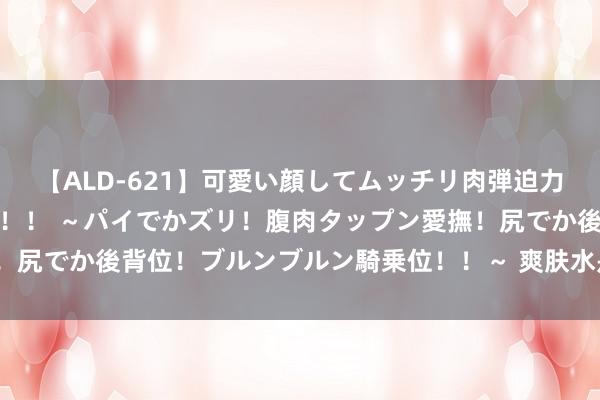 【ALD-621】可愛い顔してムッチリ肉弾迫力ダイナマイト敏感ボディ！！ ～パイでかズリ！腹肉タップン愛撫！尻でか後背位！ブルンブルン騎乗位！！～ 爽肤水是用来干什么的？