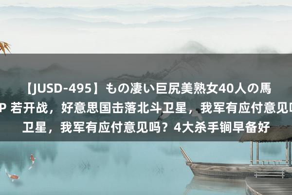 【JUSD-495】もの凄い巨尻美熟女40人の馬乗りファック8時間SP 若开战，好意思国击落北斗卫星，我军有应付意见吗？4大杀手锏早备好