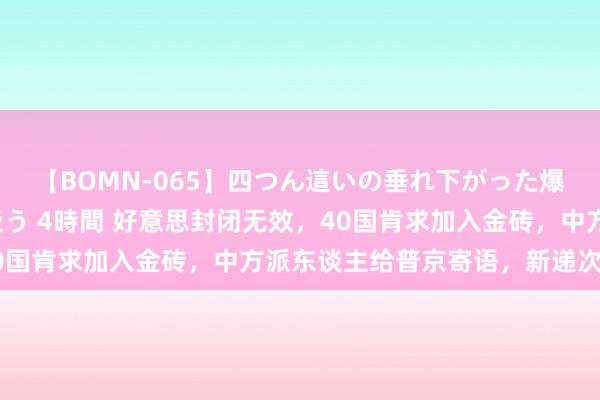 【BOMN-065】四つん這いの垂れ下がった爆乳を下から揉み舐め吸う 4時間 好意思封闭无效，40国肯求加入金砖，中方派东谈主给普京寄语，新递次出身