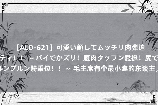 【ALD-621】可愛い顔してムッチリ肉弾迫力ダイナマイト敏感ボディ！！ ～パイでかズリ！腹肉タップン愛撫！尻でか後背位！ブルンブルン騎乗位！！～ 毛主席有个最小瞧的东谈主，叱咤奉陪作念潜入，在主子眼前直不起腰