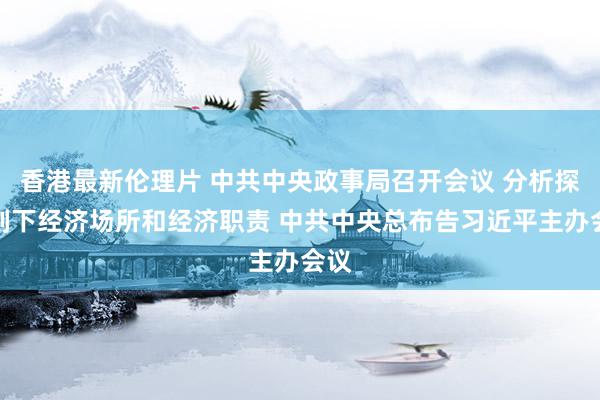 香港最新伦理片 中共中央政事局召开会议 分析探究刻下经济场所和经济职责 中共中央总布告习近平主办会议