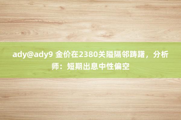 ady@ady9 金价在2380关隘隔邻踌躇，分析师：短期出息中性偏空