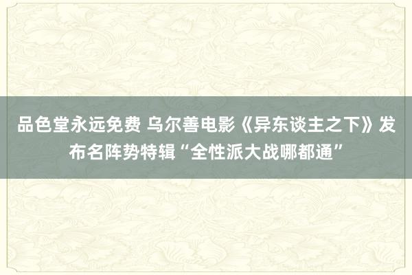 品色堂永远免费 乌尔善电影《异东谈主之下》发布名阵势特辑“全性派大战哪都通”