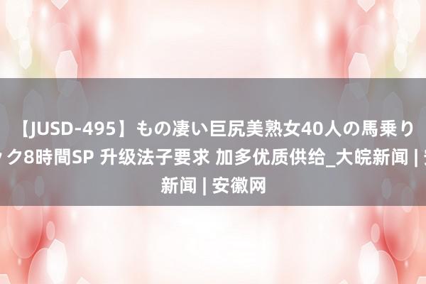 【JUSD-495】もの凄い巨尻美熟女40人の馬乗りファック8時間SP 升级法子要求 加多优质供给_大皖新闻 | 安徽网