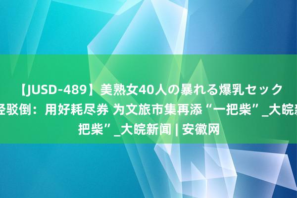 【JUSD-489】美熟女40人の暴れる爆乳セックス8時間 中经驳倒：用好耗尽券 为文旅市集再添“一把柴”_大皖新闻 | 安徽网