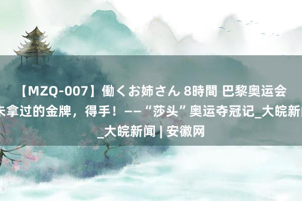 【MZQ-007】働くお姉さん 8時間 巴黎奥运会｜国乒从未拿过的金牌，得手！——“莎头”奥运夺冠记_大皖新闻 | 安徽网