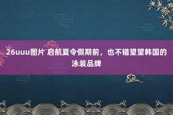 26uuu图片 启航夏令假期前，也不错望望韩国的泳装品牌