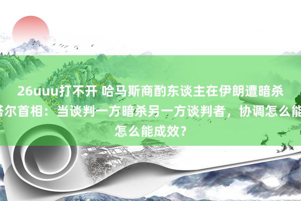 26uuu打不开 哈马斯商酌东谈主在伊朗遭暗杀，卡塔尔首相：当谈判一方暗杀另一方谈判者，协调怎么能成效？