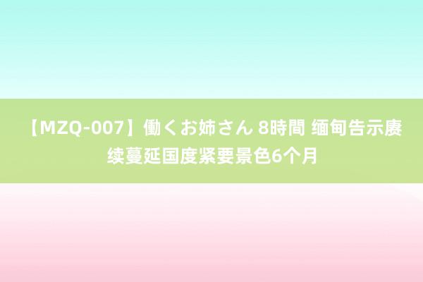 【MZQ-007】働くお姉さん 8時間 缅甸告示赓续蔓延国度紧要景色6个月