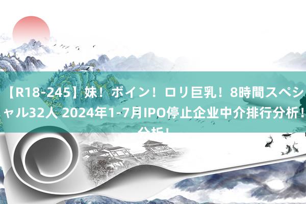 【R18-245】妹！ボイン！ロリ巨乳！8時間スペシャル32人 2024年1-7月IPO停止企业中介排行分析！