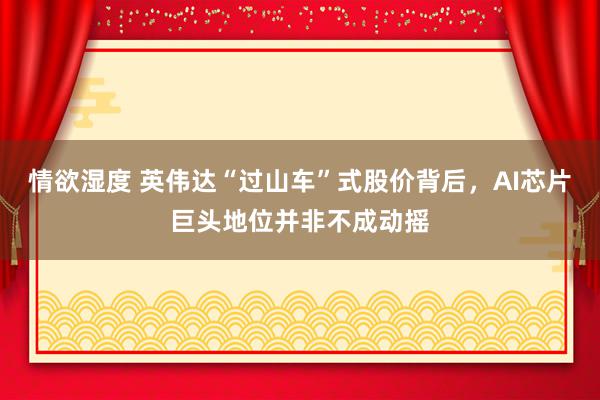 情欲湿度 英伟达“过山车”式股价背后，AI芯片巨头地位并非不成动摇