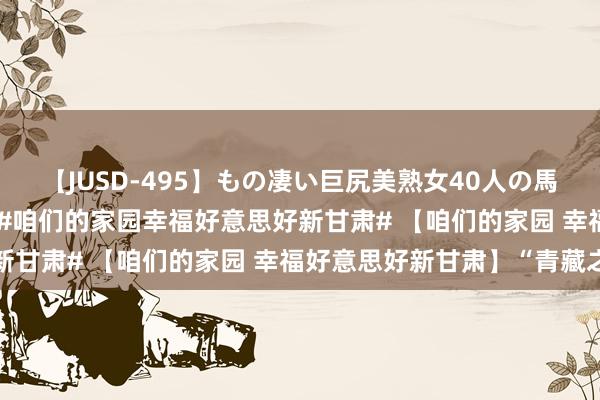 【JUSD-495】もの凄い巨尻美熟女40人の馬乗りファック8時間SP #咱们的家园幸福好意思好新甘肃# 【咱们的家园 幸福好意思好新甘肃】“青藏之