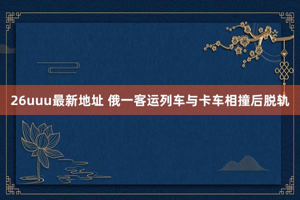 26uuu最新地址 俄一客运列车与卡车相撞后脱轨