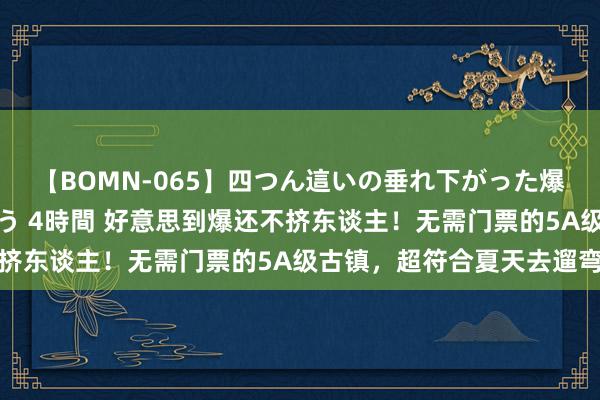 【BOMN-065】四つん這いの垂れ下がった爆乳を下から揉み舐め吸う 4時間 好意思到爆还不挤东谈主！无需门票的5A级古镇，超符合夏天去遛弯