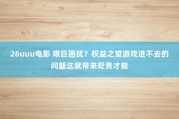 26uuu电影 艰巨困扰？权益之望游戏进不去的问题这就带来贬责才能