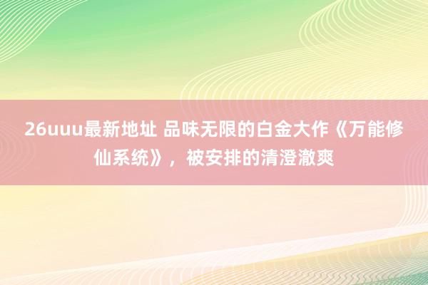 26uuu最新地址 品味无限的白金大作《万能修仙系统》，被安排的清澄澈爽